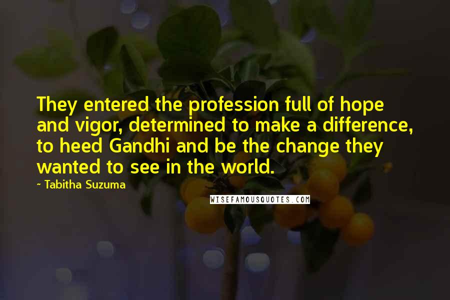Tabitha Suzuma Quotes: They entered the profession full of hope and vigor, determined to make a difference, to heed Gandhi and be the change they wanted to see in the world.