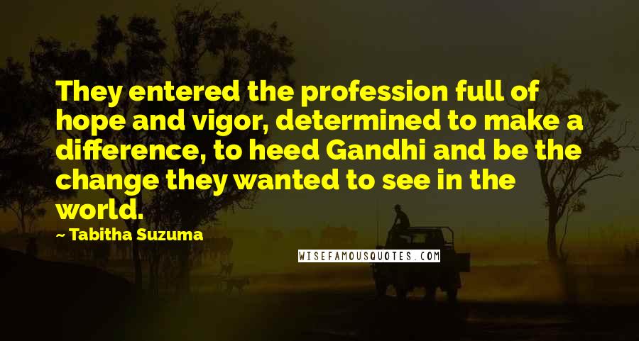 Tabitha Suzuma Quotes: They entered the profession full of hope and vigor, determined to make a difference, to heed Gandhi and be the change they wanted to see in the world.