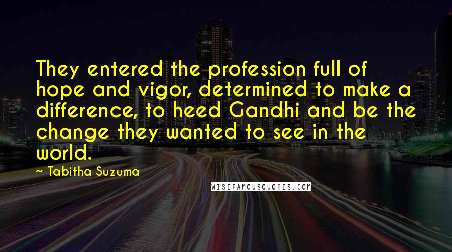 Tabitha Suzuma Quotes: They entered the profession full of hope and vigor, determined to make a difference, to heed Gandhi and be the change they wanted to see in the world.