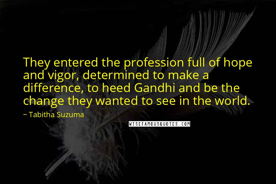 Tabitha Suzuma Quotes: They entered the profession full of hope and vigor, determined to make a difference, to heed Gandhi and be the change they wanted to see in the world.
