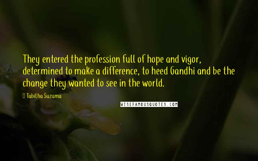 Tabitha Suzuma Quotes: They entered the profession full of hope and vigor, determined to make a difference, to heed Gandhi and be the change they wanted to see in the world.
