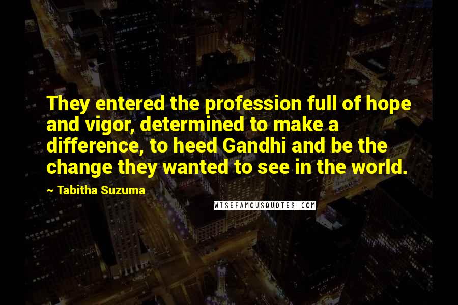 Tabitha Suzuma Quotes: They entered the profession full of hope and vigor, determined to make a difference, to heed Gandhi and be the change they wanted to see in the world.
