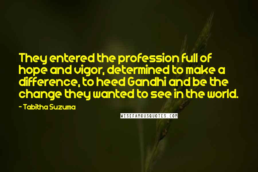 Tabitha Suzuma Quotes: They entered the profession full of hope and vigor, determined to make a difference, to heed Gandhi and be the change they wanted to see in the world.