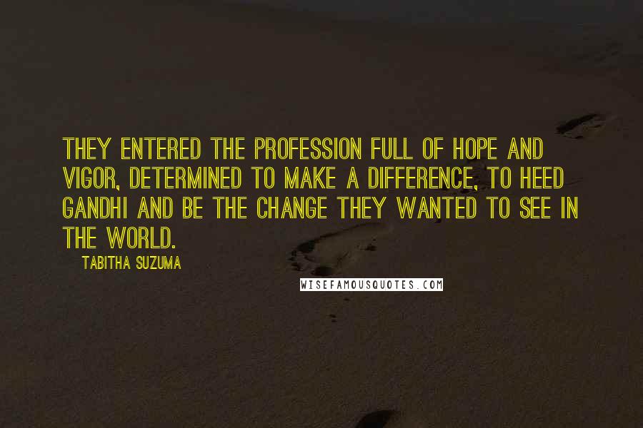 Tabitha Suzuma Quotes: They entered the profession full of hope and vigor, determined to make a difference, to heed Gandhi and be the change they wanted to see in the world.