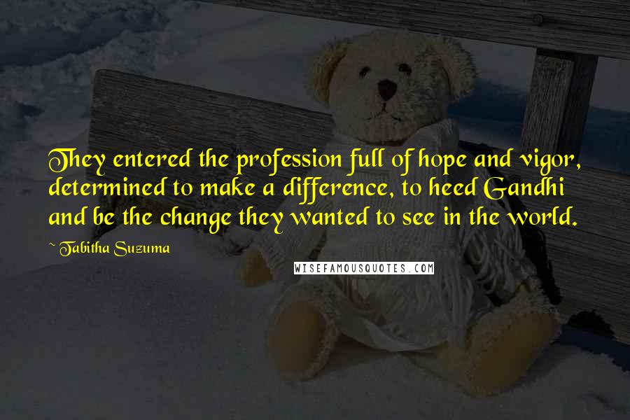 Tabitha Suzuma Quotes: They entered the profession full of hope and vigor, determined to make a difference, to heed Gandhi and be the change they wanted to see in the world.