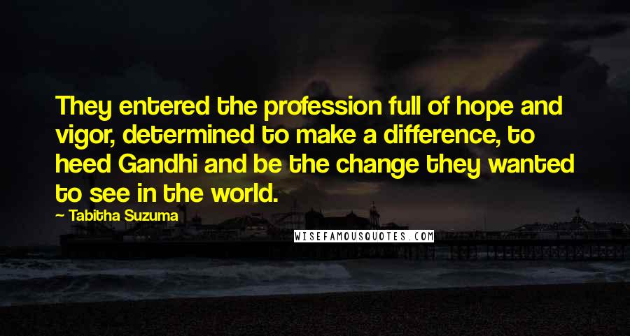 Tabitha Suzuma Quotes: They entered the profession full of hope and vigor, determined to make a difference, to heed Gandhi and be the change they wanted to see in the world.