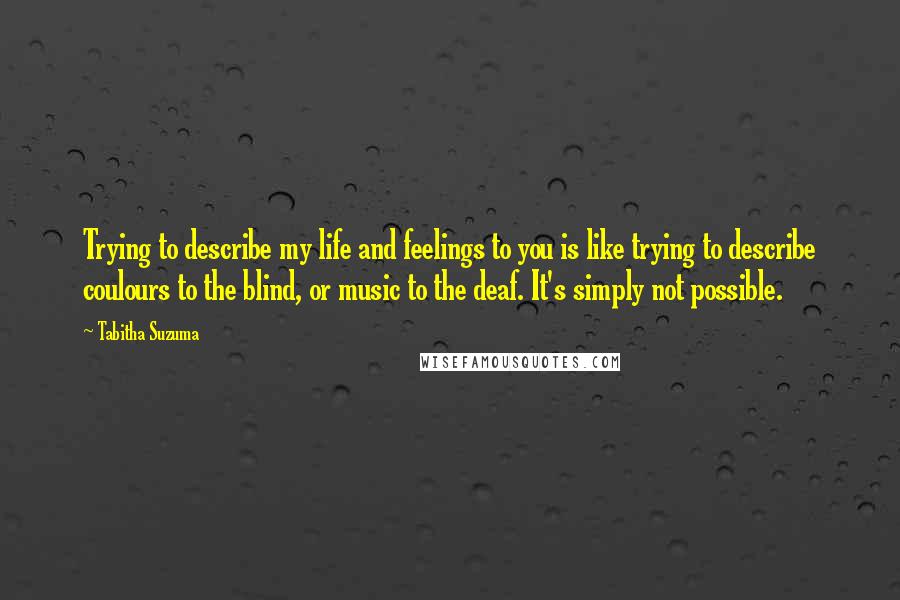 Tabitha Suzuma Quotes: Trying to describe my life and feelings to you is like trying to describe coulours to the blind, or music to the deaf. It's simply not possible.