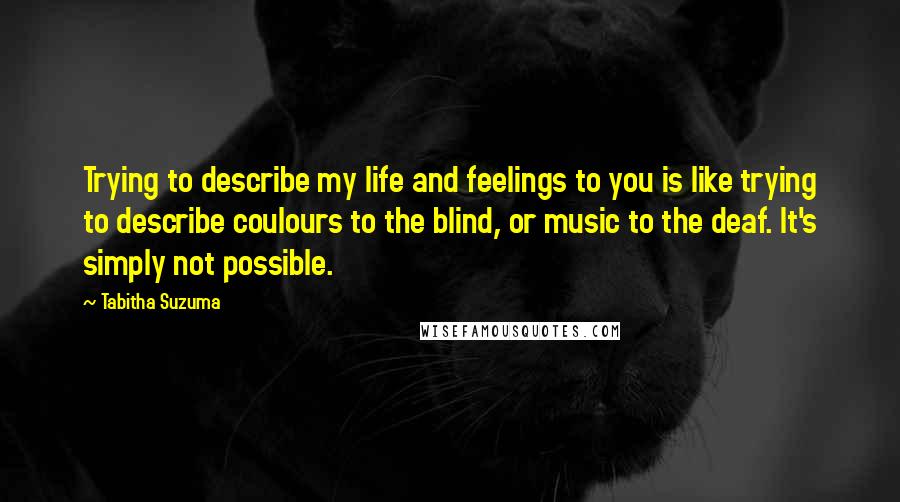 Tabitha Suzuma Quotes: Trying to describe my life and feelings to you is like trying to describe coulours to the blind, or music to the deaf. It's simply not possible.