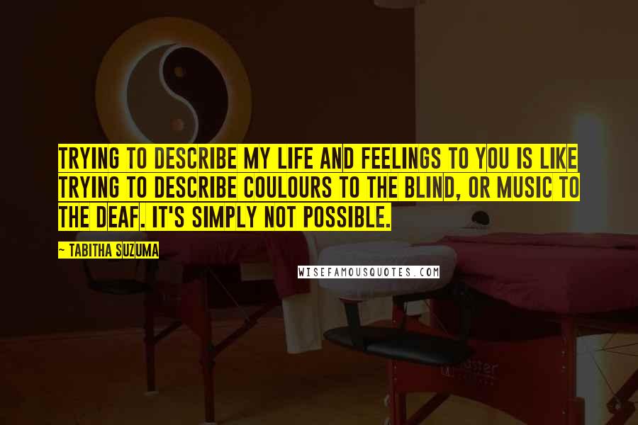 Tabitha Suzuma Quotes: Trying to describe my life and feelings to you is like trying to describe coulours to the blind, or music to the deaf. It's simply not possible.