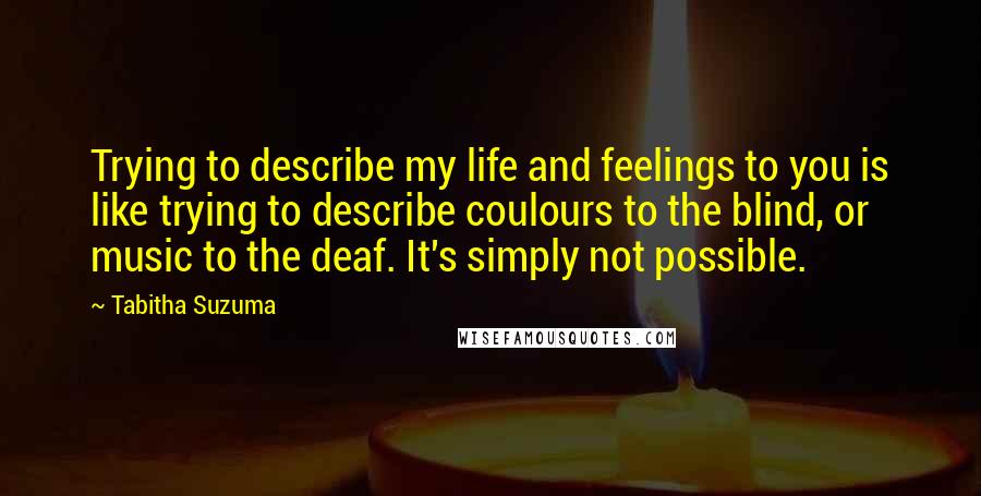 Tabitha Suzuma Quotes: Trying to describe my life and feelings to you is like trying to describe coulours to the blind, or music to the deaf. It's simply not possible.