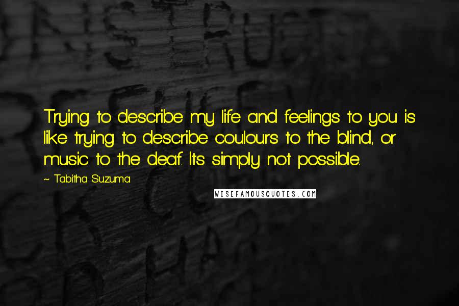 Tabitha Suzuma Quotes: Trying to describe my life and feelings to you is like trying to describe coulours to the blind, or music to the deaf. It's simply not possible.