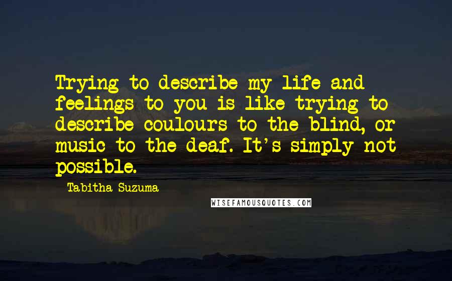 Tabitha Suzuma Quotes: Trying to describe my life and feelings to you is like trying to describe coulours to the blind, or music to the deaf. It's simply not possible.