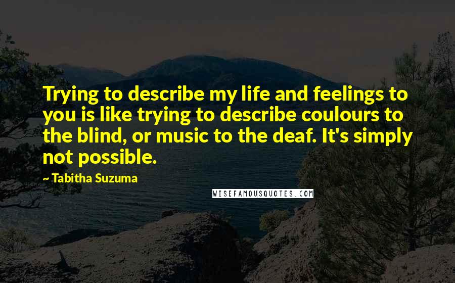 Tabitha Suzuma Quotes: Trying to describe my life and feelings to you is like trying to describe coulours to the blind, or music to the deaf. It's simply not possible.