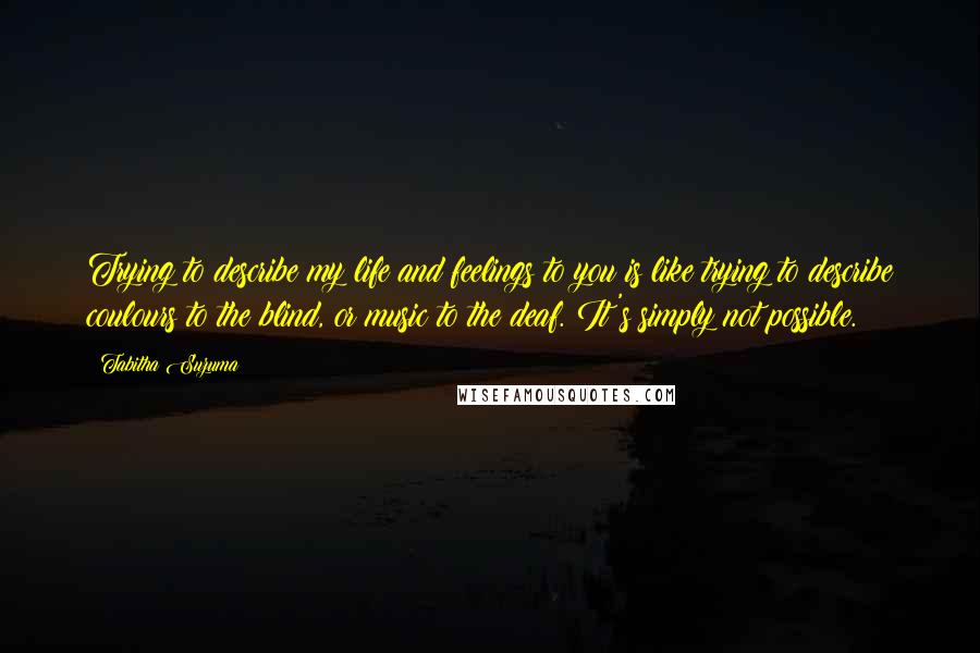 Tabitha Suzuma Quotes: Trying to describe my life and feelings to you is like trying to describe coulours to the blind, or music to the deaf. It's simply not possible.