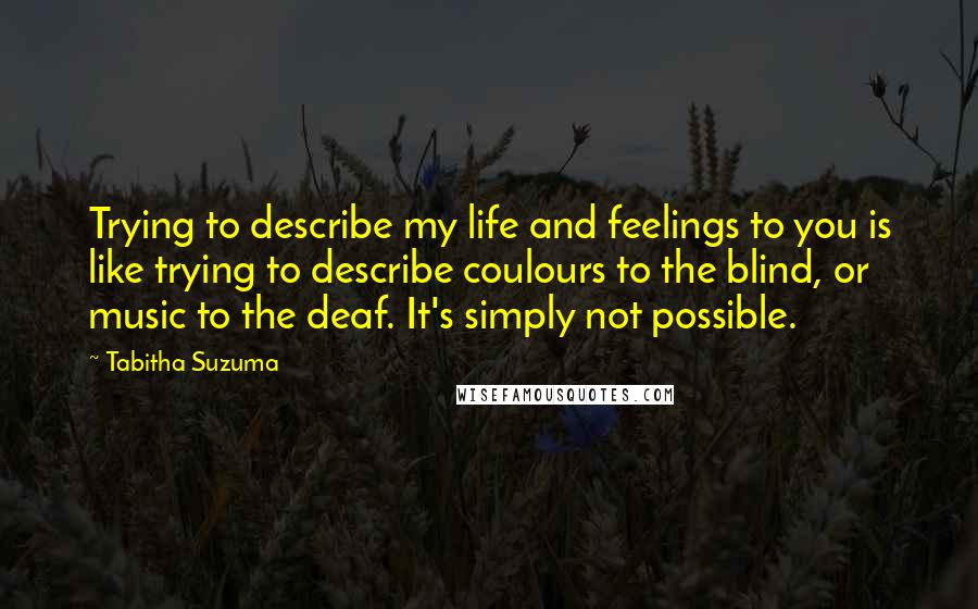 Tabitha Suzuma Quotes: Trying to describe my life and feelings to you is like trying to describe coulours to the blind, or music to the deaf. It's simply not possible.