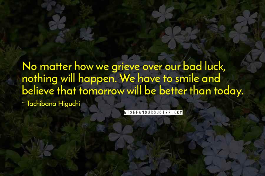 Tachibana Higuchi Quotes: No matter how we grieve over our bad luck, nothing will happen. We have to smile and believe that tomorrow will be better than today.