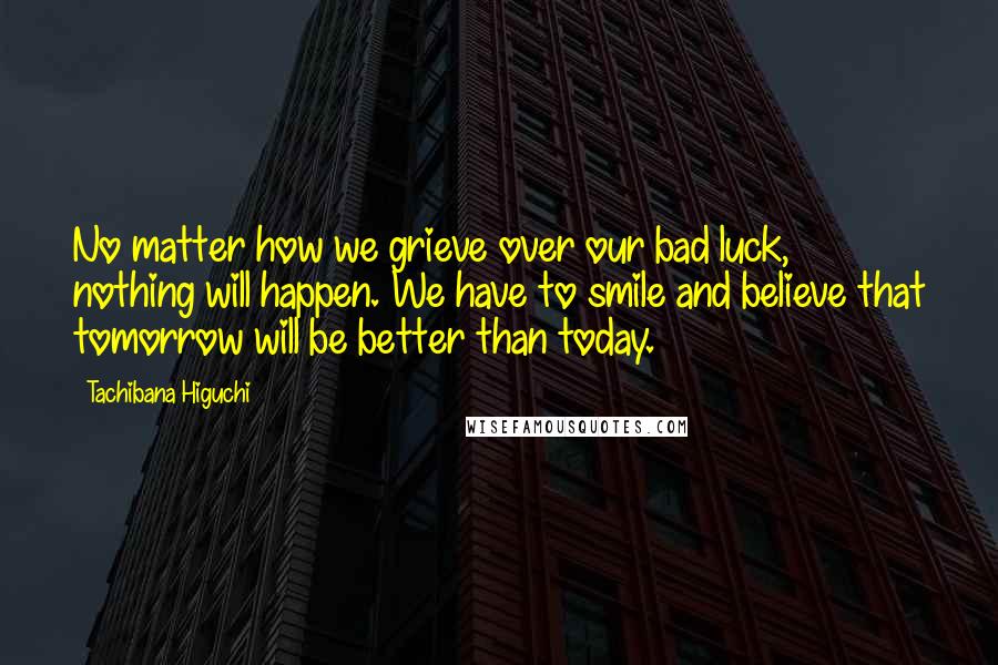 Tachibana Higuchi Quotes: No matter how we grieve over our bad luck, nothing will happen. We have to smile and believe that tomorrow will be better than today.