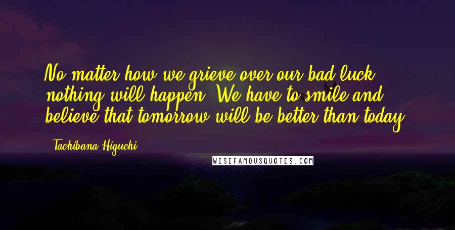 Tachibana Higuchi Quotes: No matter how we grieve over our bad luck, nothing will happen. We have to smile and believe that tomorrow will be better than today.