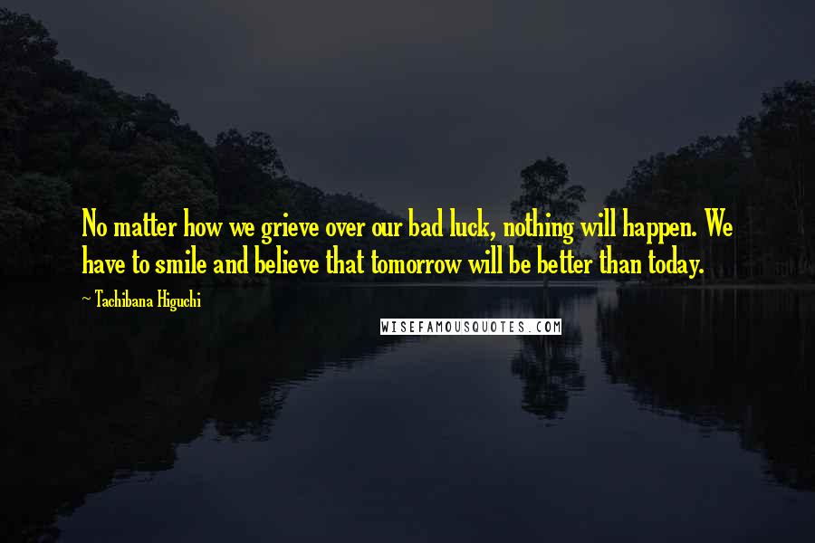 Tachibana Higuchi Quotes: No matter how we grieve over our bad luck, nothing will happen. We have to smile and believe that tomorrow will be better than today.