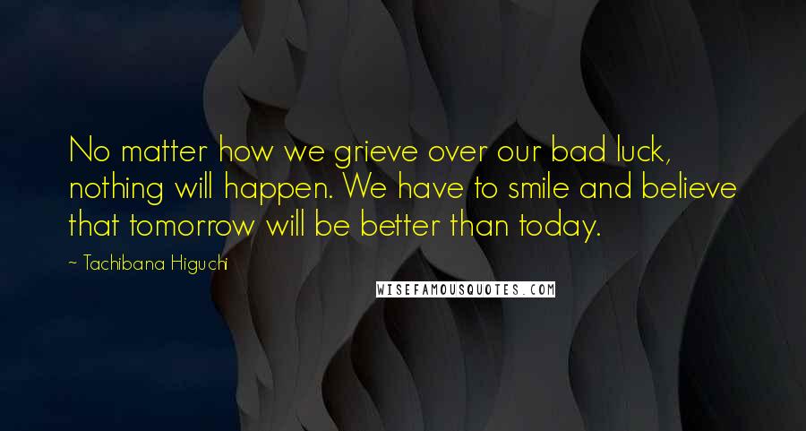 Tachibana Higuchi Quotes: No matter how we grieve over our bad luck, nothing will happen. We have to smile and believe that tomorrow will be better than today.