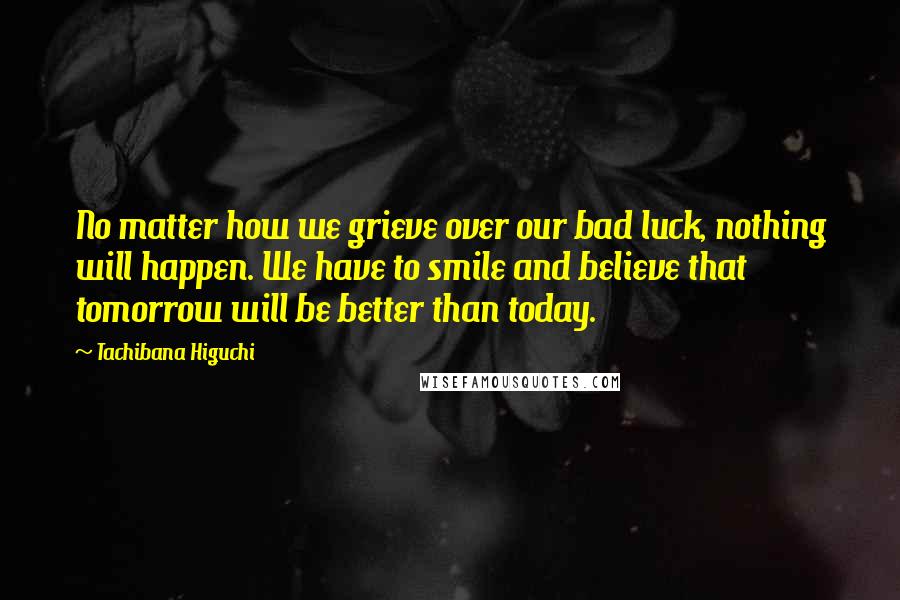 Tachibana Higuchi Quotes: No matter how we grieve over our bad luck, nothing will happen. We have to smile and believe that tomorrow will be better than today.