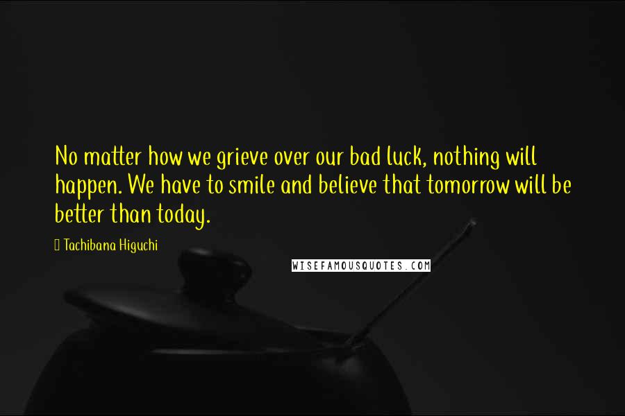 Tachibana Higuchi Quotes: No matter how we grieve over our bad luck, nothing will happen. We have to smile and believe that tomorrow will be better than today.