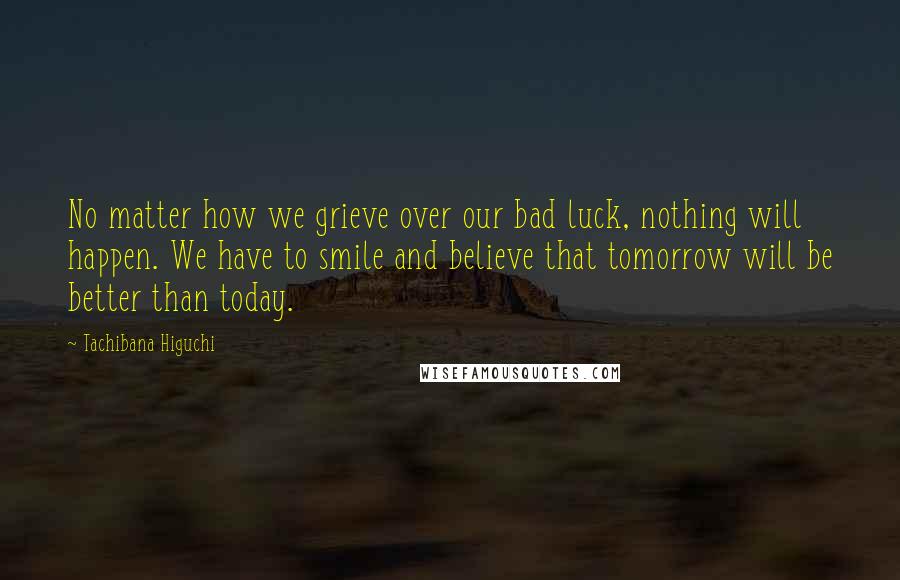 Tachibana Higuchi Quotes: No matter how we grieve over our bad luck, nothing will happen. We have to smile and believe that tomorrow will be better than today.