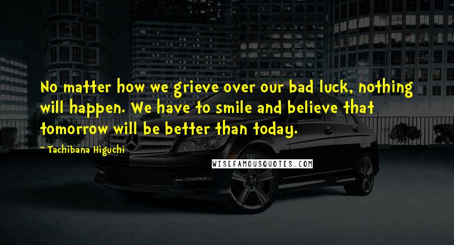 Tachibana Higuchi Quotes: No matter how we grieve over our bad luck, nothing will happen. We have to smile and believe that tomorrow will be better than today.