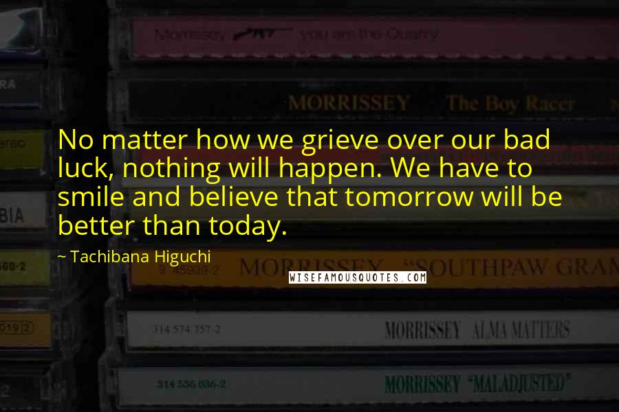 Tachibana Higuchi Quotes: No matter how we grieve over our bad luck, nothing will happen. We have to smile and believe that tomorrow will be better than today.