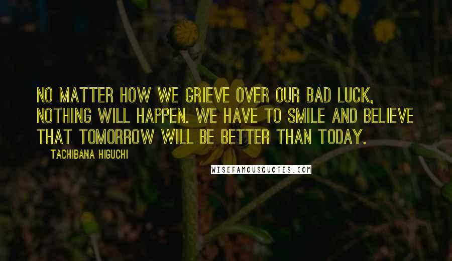 Tachibana Higuchi Quotes: No matter how we grieve over our bad luck, nothing will happen. We have to smile and believe that tomorrow will be better than today.