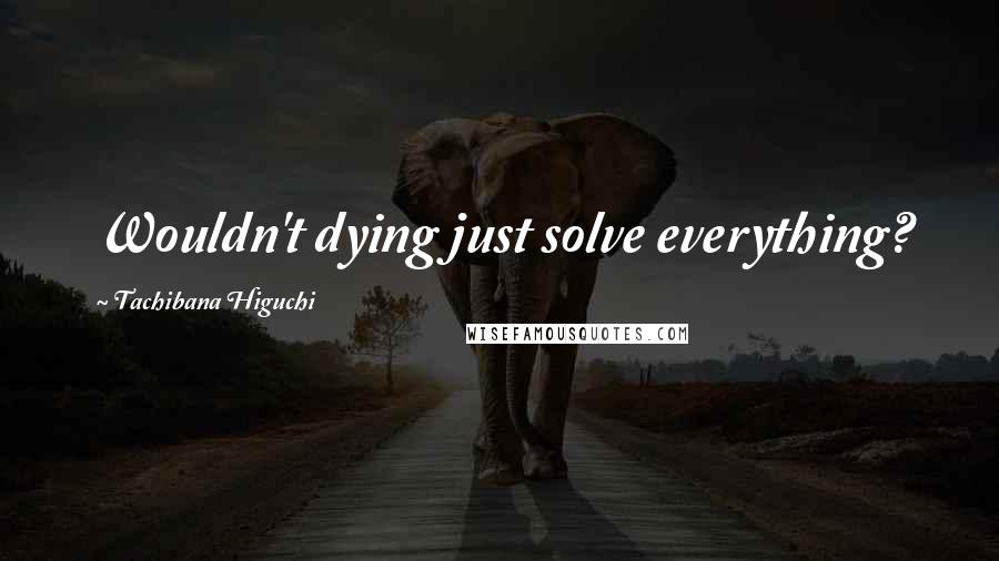 Tachibana Higuchi Quotes: Wouldn't dying just solve everything?