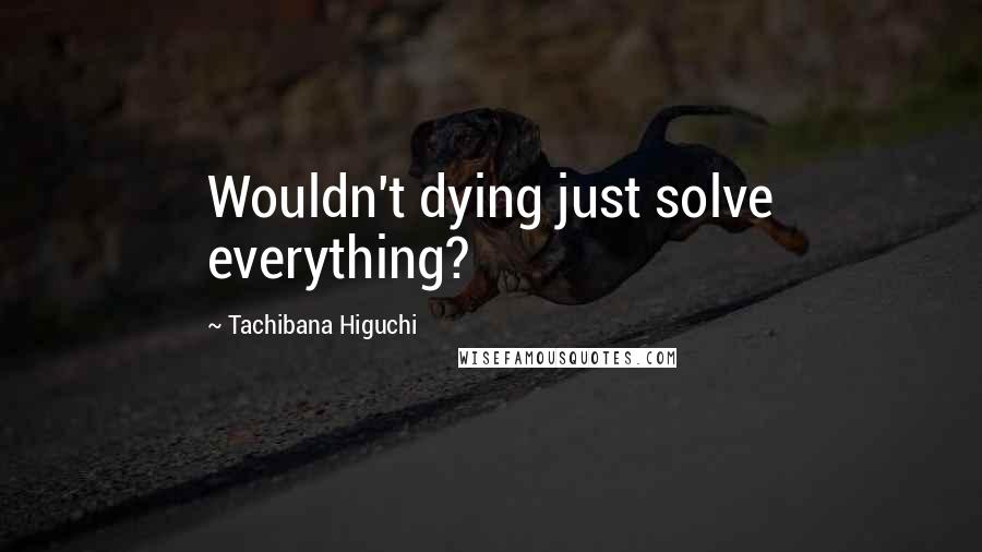 Tachibana Higuchi Quotes: Wouldn't dying just solve everything?