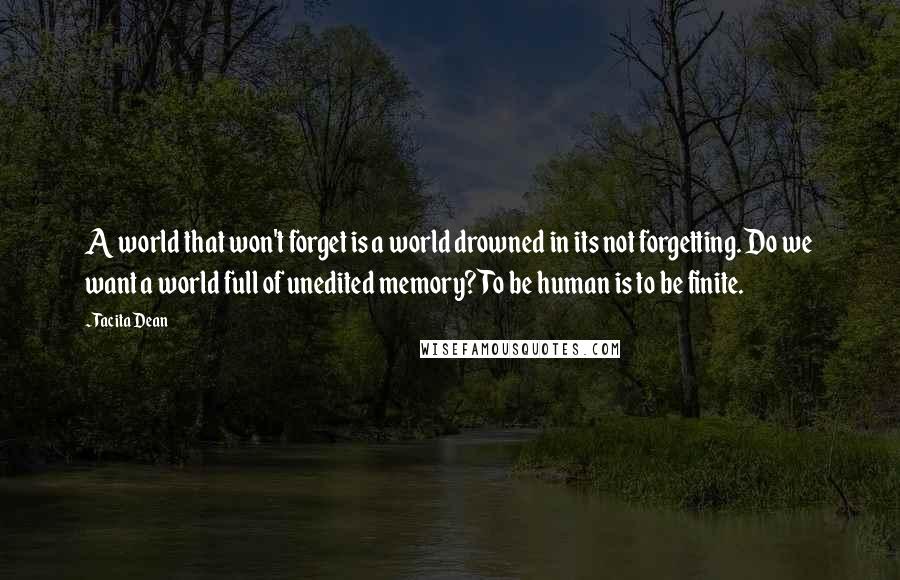 Tacita Dean Quotes: A world that won't forget is a world drowned in its not forgetting. Do we want a world full of unedited memory? To be human is to be finite.