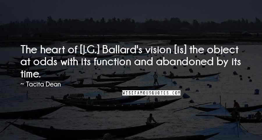 Tacita Dean Quotes: The heart of [J.G.] Ballard's vision [is] the object at odds with its function and abandoned by its time.