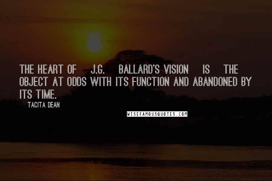 Tacita Dean Quotes: The heart of [J.G.] Ballard's vision [is] the object at odds with its function and abandoned by its time.
