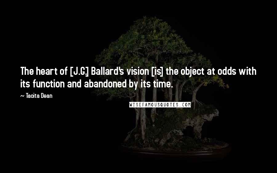 Tacita Dean Quotes: The heart of [J.G.] Ballard's vision [is] the object at odds with its function and abandoned by its time.