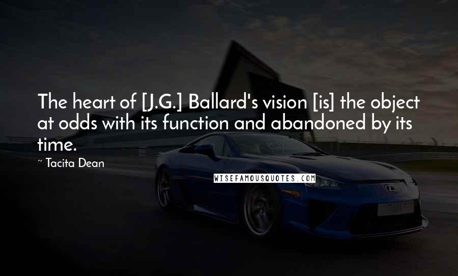 Tacita Dean Quotes: The heart of [J.G.] Ballard's vision [is] the object at odds with its function and abandoned by its time.
