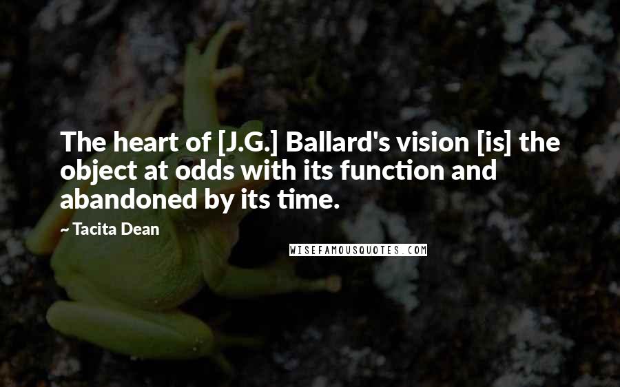 Tacita Dean Quotes: The heart of [J.G.] Ballard's vision [is] the object at odds with its function and abandoned by its time.