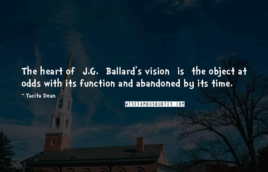 Tacita Dean Quotes: The heart of [J.G.] Ballard's vision [is] the object at odds with its function and abandoned by its time.