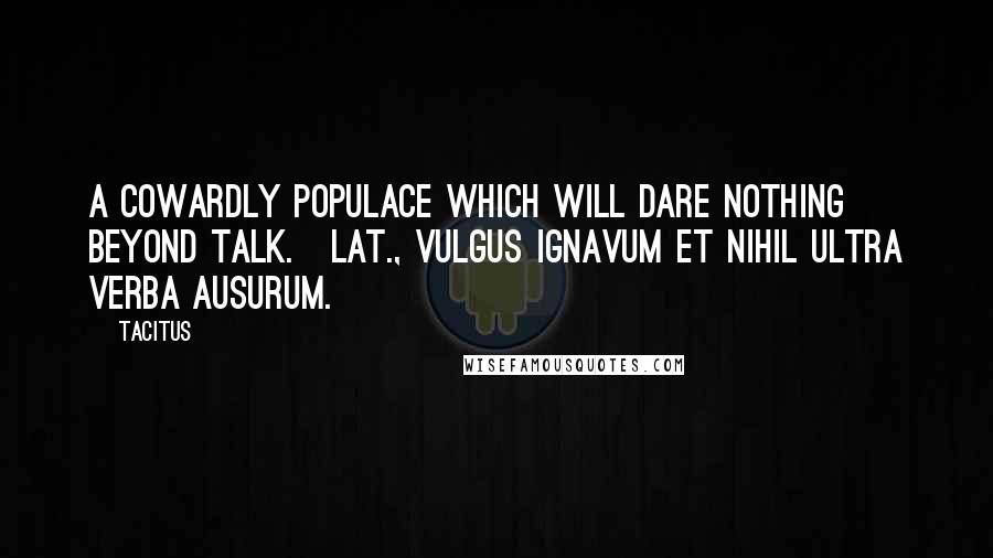 Tacitus Quotes: A cowardly populace which will dare nothing beyond talk.[Lat., Vulgus ignavum et nihil ultra verba ausurum.]