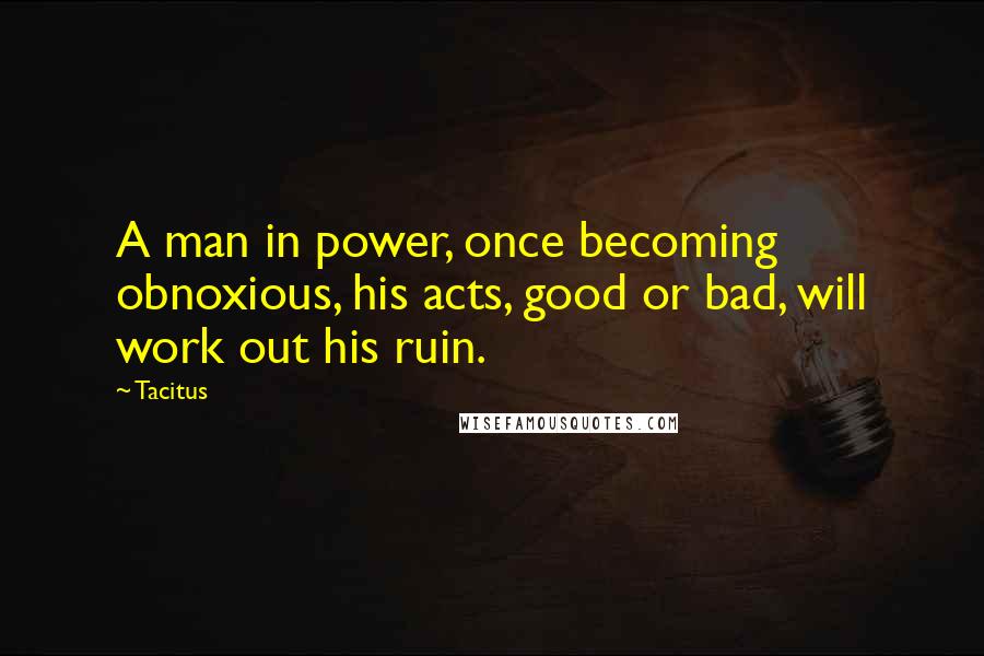 Tacitus Quotes: A man in power, once becoming obnoxious, his acts, good or bad, will work out his ruin.