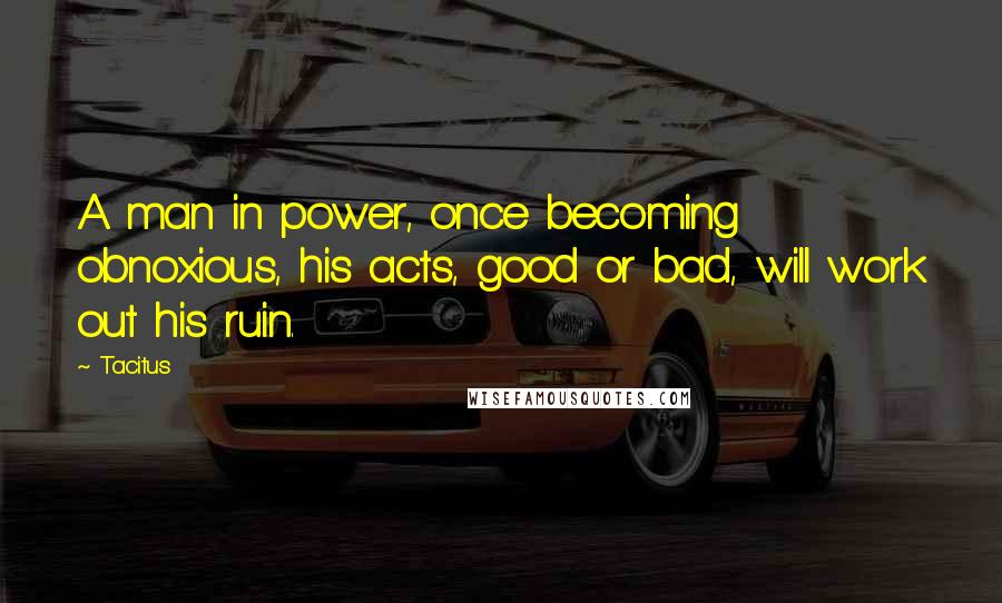 Tacitus Quotes: A man in power, once becoming obnoxious, his acts, good or bad, will work out his ruin.