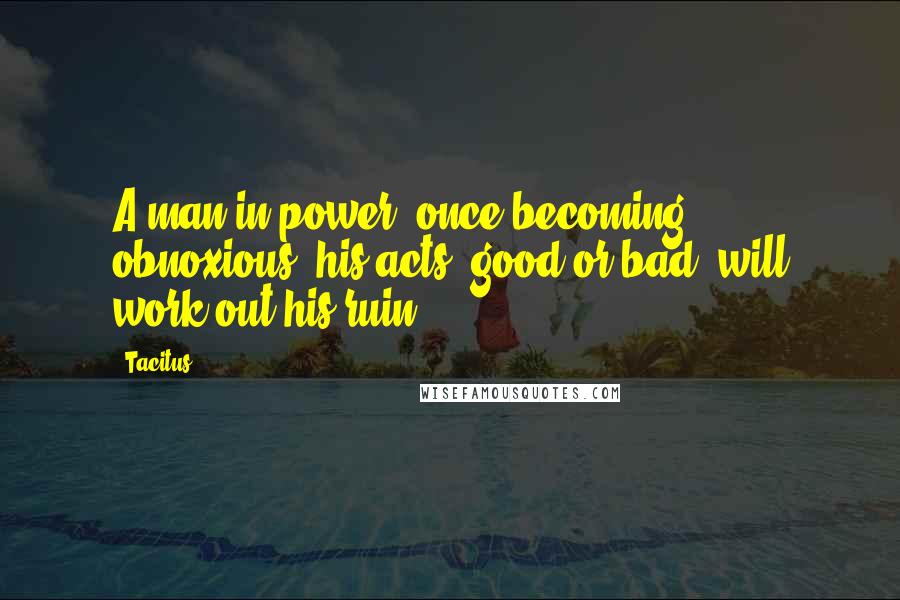 Tacitus Quotes: A man in power, once becoming obnoxious, his acts, good or bad, will work out his ruin.