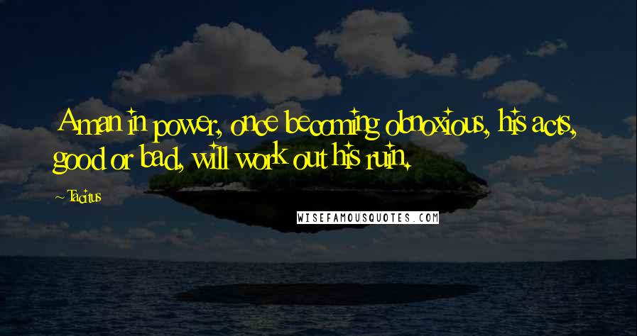 Tacitus Quotes: A man in power, once becoming obnoxious, his acts, good or bad, will work out his ruin.