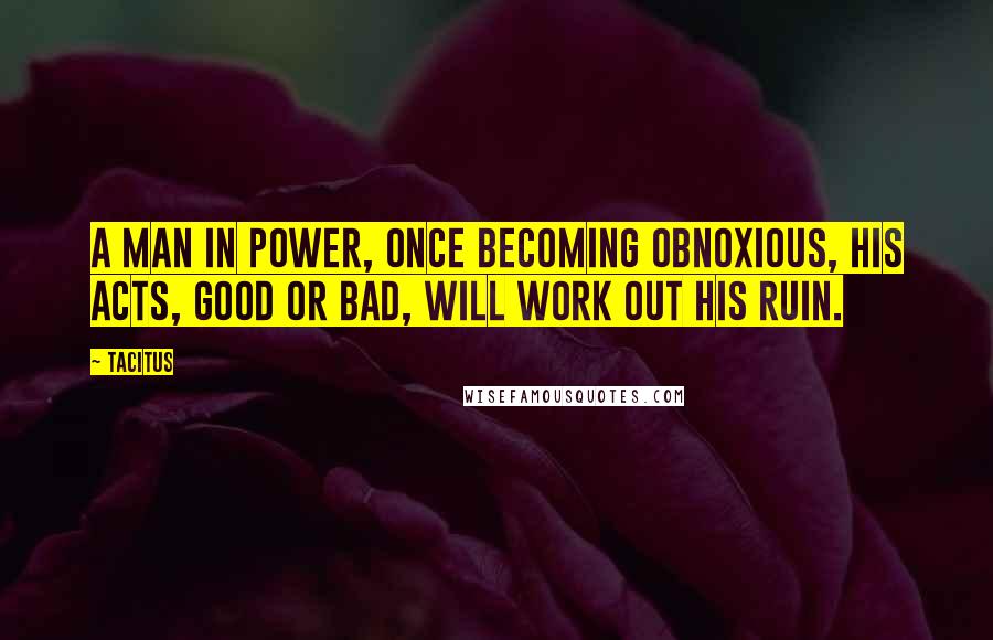 Tacitus Quotes: A man in power, once becoming obnoxious, his acts, good or bad, will work out his ruin.