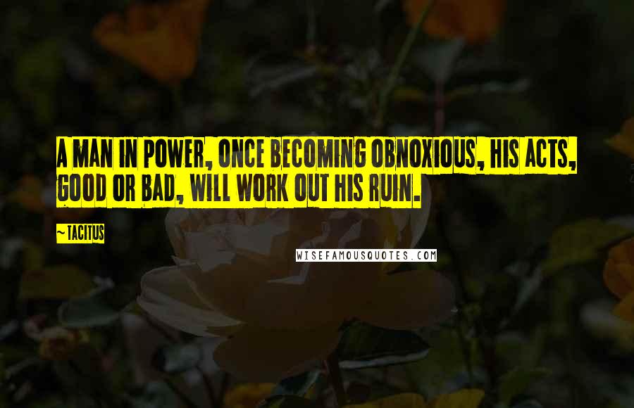 Tacitus Quotes: A man in power, once becoming obnoxious, his acts, good or bad, will work out his ruin.