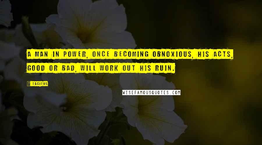 Tacitus Quotes: A man in power, once becoming obnoxious, his acts, good or bad, will work out his ruin.