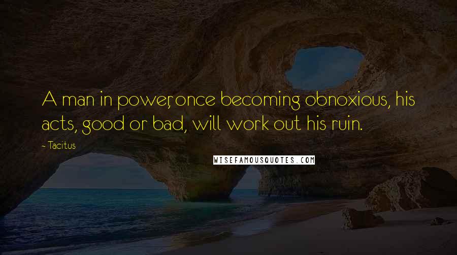 Tacitus Quotes: A man in power, once becoming obnoxious, his acts, good or bad, will work out his ruin.