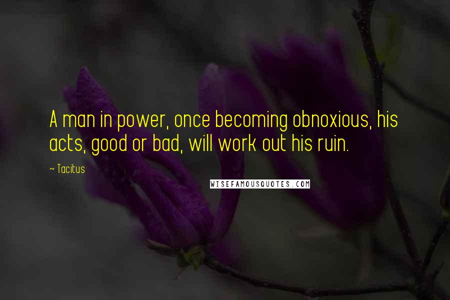 Tacitus Quotes: A man in power, once becoming obnoxious, his acts, good or bad, will work out his ruin.