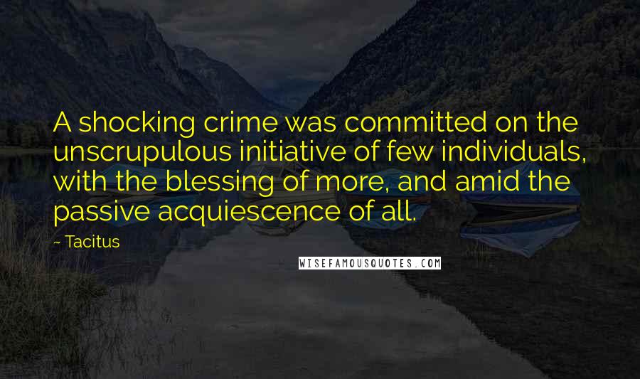 Tacitus Quotes: A shocking crime was committed on the unscrupulous initiative of few individuals, with the blessing of more, and amid the passive acquiescence of all.